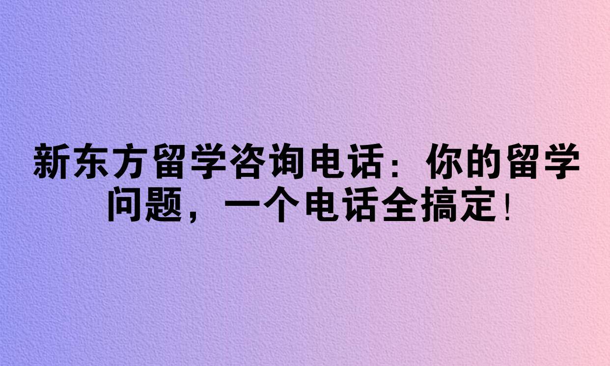 新东方留学咨询电话：你的留学问题，一个电话全搞定！
