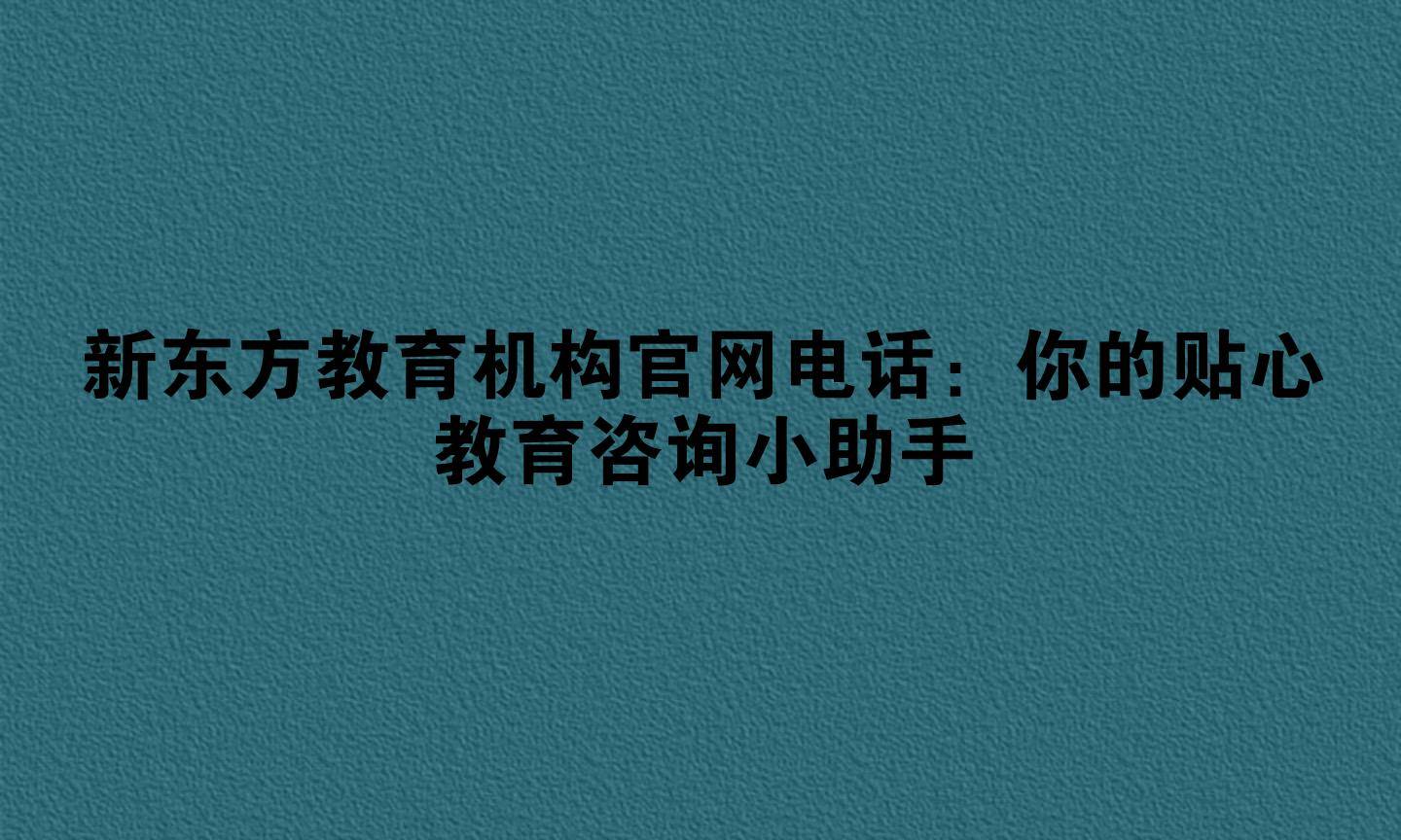 新东方教育机构官网电话：你的贴心教育咨询小助手
