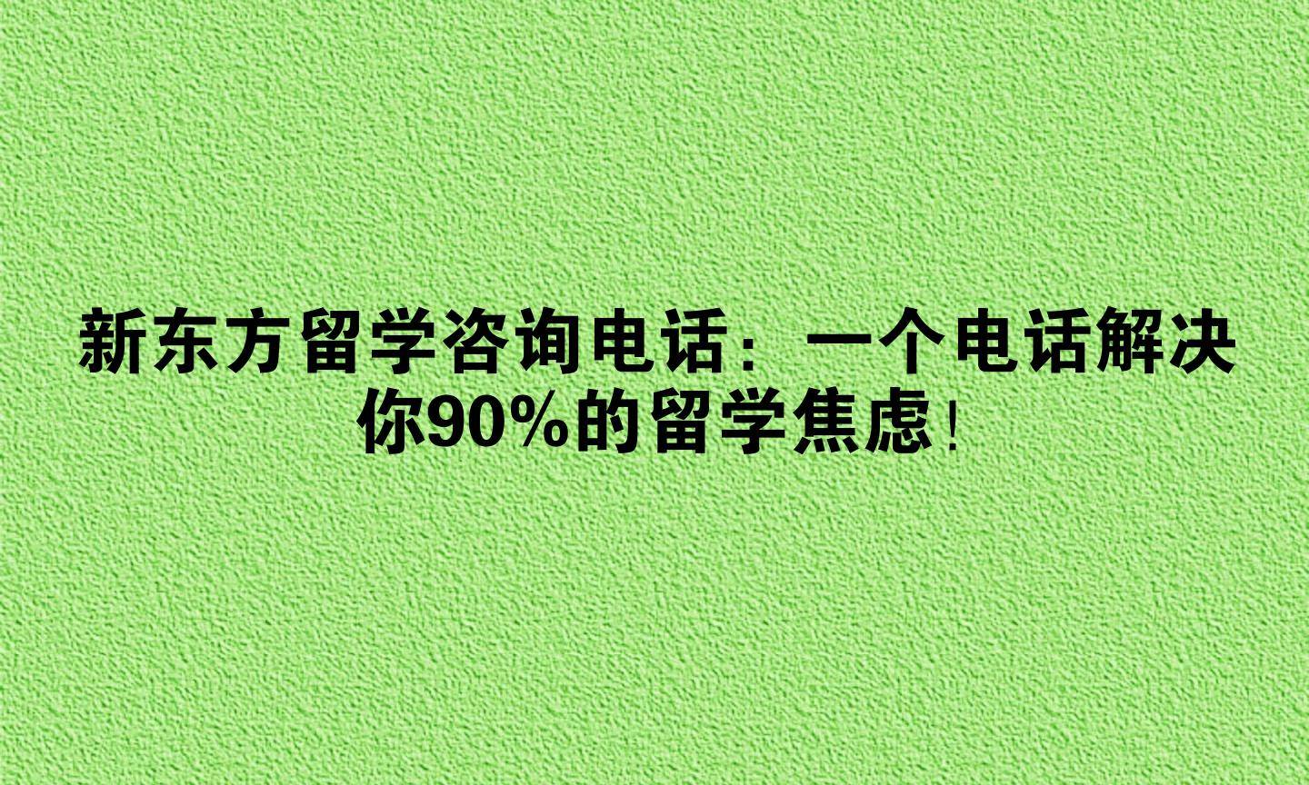 新东方留学咨询电话：一个电话解决你90%的留学焦虑！